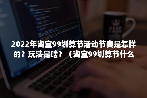 2022年淘宝99划算节活动节奏是怎样的？玩法是啥？（淘宝99划算节什么时候开始）