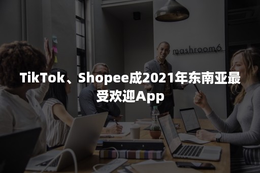 TikTok、Shopee成2021年东南亚最受欢迎App