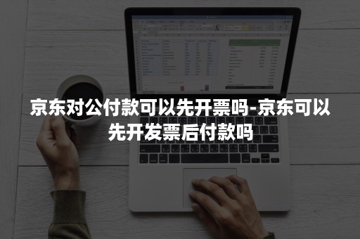 京东对公付款可以先开票吗-京东可以先开发票后付款吗