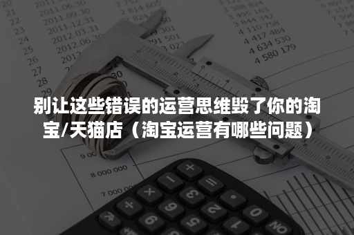 别让这些错误的运营思维毁了你的淘宝/天猫店(淘宝运营有哪些问题) 别让这些错误的运营思维毁了你的淘宝/天猫店(淘宝运营有哪些问题)