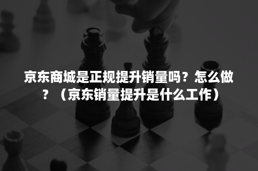 京东商城是正规提升销量吗？怎么做？（京东销量提升是什么工作）