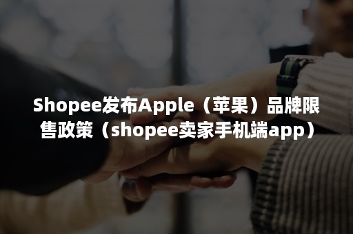 Shopee发布Apple（苹果）品牌限售政策（shopee卖家手机端app）