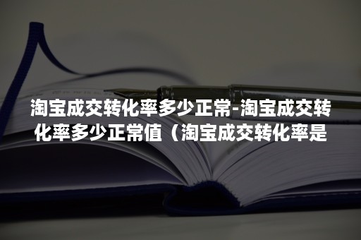 淘宝成交转化率多少正常-淘宝成交转化率多少正常值（淘宝成交转化率是什么意思）