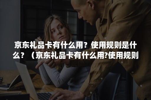 京东礼品卡有什么用？使用规则是什么？（京东礼品卡有什么用?使用规则是什么规定）