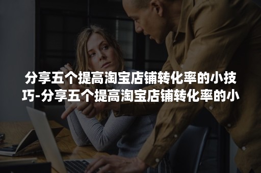 分享五个提高淘宝店铺转化率的小技巧-分享五个提高淘宝店铺转化率的小技巧是什么 分享五个提高淘宝店铺转化率的小技巧-分享五个提高淘宝店铺转化率的小技巧是什么