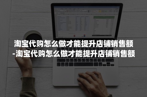 淘宝代购怎么做才能提升店铺销售额-淘宝代购怎么做才能提升店铺销售额呢