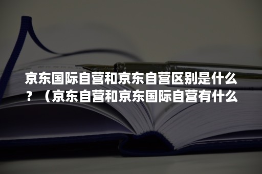 京东国际自营和京东自营区别是什么？（京东自营和京东国际自营有什么区别）