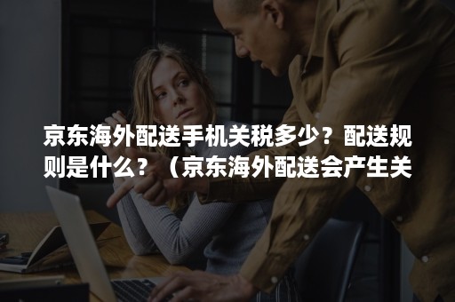 京东海外配送手机关税多少？配送规则是什么？（京东海外配送会产生关税么）