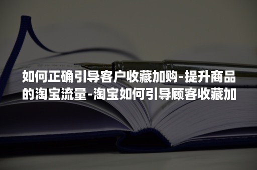 如何正确引导客户收藏加购-提升商品的淘宝流量-淘宝如何引导顾客收藏加购