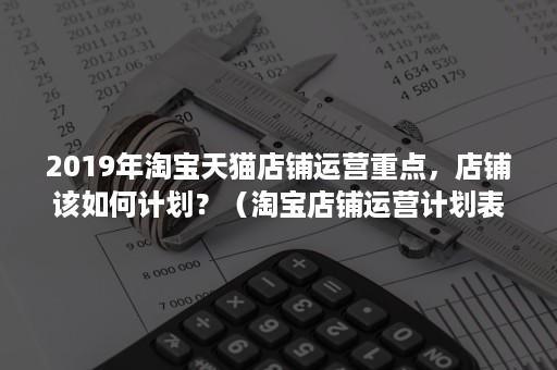 2019年淘宝天猫店铺运营重点，店铺该如何计划？（淘宝店铺运营计划表）