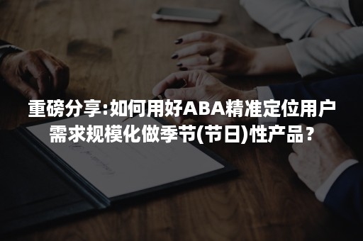 重磅分享:如何用好ABA精准定位用户需求规模化做季节(节日)性产品？