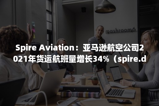 Spire Aviation：亚马逊航空公司2021年货运航班量增长34%（spire.doc官网）