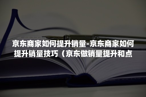 京东商家如何提升销量-京东商家如何提升销量技巧（京东做销量提升和点击率的）