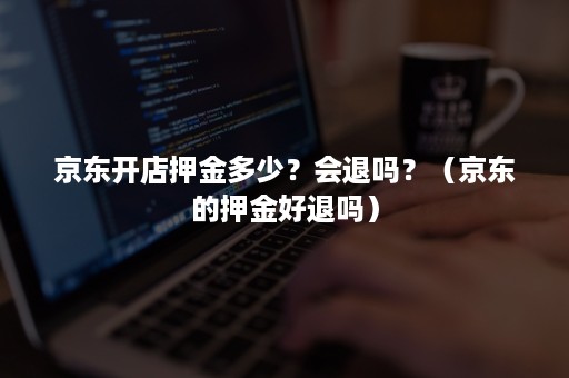 京东开店押金多少？会退吗？（京东的押金好退吗）