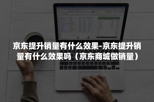 京东提升销量有什么效果-京东提升销量有什么效果吗（京东商城做销量）