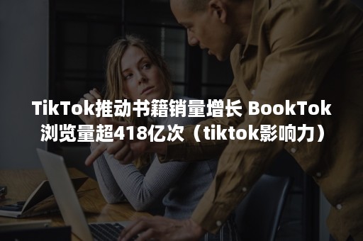 TikTok推动书籍销量增长 BookTok浏览量超418亿次（tiktok影响力）