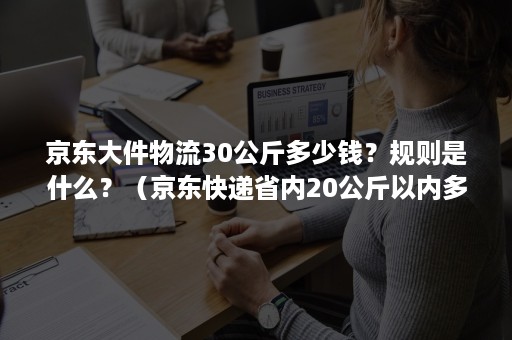 京东大件物流30公斤多少钱？规则是什么？（京东快递省内20公斤以内多少钱）