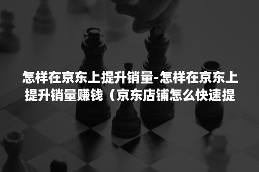 怎样在京东上提升销量-怎样在京东上提升销量赚钱（京东店铺怎么快速提升销售额）