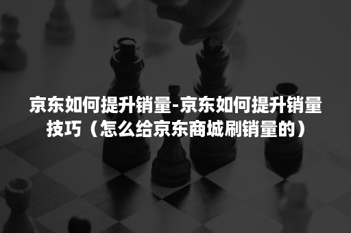 京东如何提升销量-京东如何提升销量技巧（怎么给京东商城刷销量的）