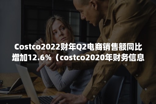 Costco2022财年Q2电商销售额同比增加12.6%（costco2020年财务信息）