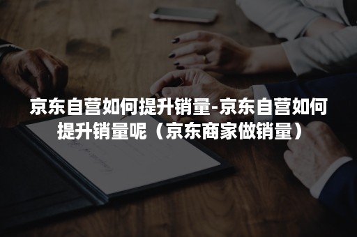 京东自营如何提升销量-京东自营如何提升销量呢（京东商家做销量）