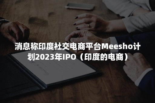 消息称印度社交电商平台Meesho计划2023年IPO（印度的电商）