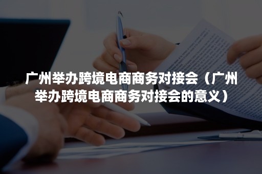 广州举办跨境电商商务对接会（广州举办跨境电商商务对接会的意义）