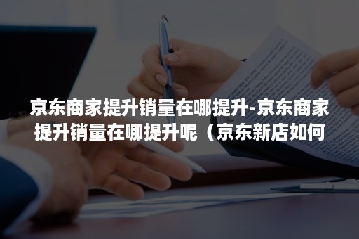 京东商家提升销量在哪提升-京东商家提升销量在哪提升呢（京东新店如何打开销量）