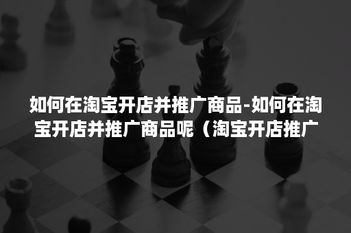 如何在淘宝开店并推广商品-如何在淘宝开店并推广商品呢（淘宝开店推广怎么做）