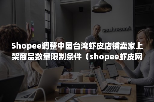 Shopee调整中国台湾虾皮店铺卖家上架商品数量限制条件（shopee虾皮网平台规则）