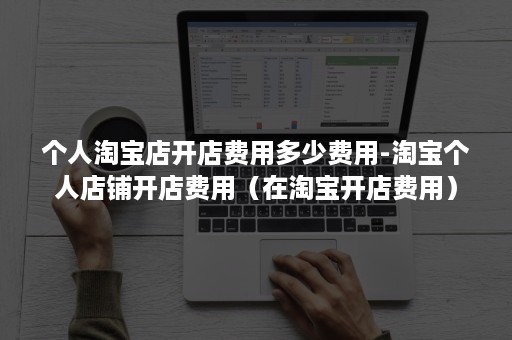 个人淘宝店开店费用多少费用-淘宝个人店铺开店费用（在淘宝开店费用）