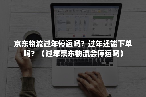 京东物流过年停运吗？过年还能下单吗？（过年京东物流会停运吗）
