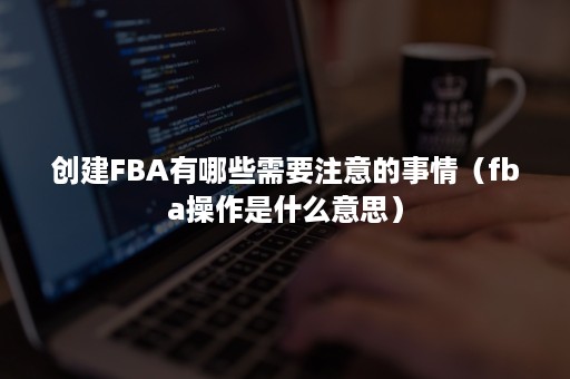 创建FBA有哪些需要注意的事情（fba操作是什么意思）