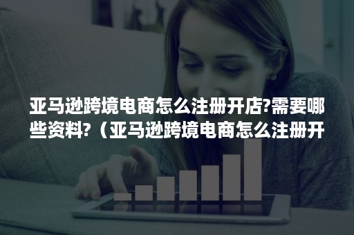 亚马逊跨境电商怎么注册开店?需要哪些资料?（亚马逊跨境电商怎么注册开店?需要哪些资料和手续）