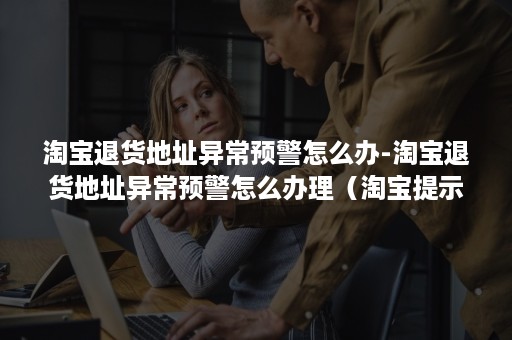 淘宝退货地址异常预警怎么办-淘宝退货地址异常预警怎么办理(淘宝提示退货异常) 淘宝退货地址异常预警怎么办-淘宝退货地址异常预警怎么办理(淘宝提示退货异常)