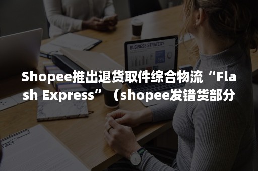 Shopee推出退货取件综合物流“Flash Express”（shopee发错货部分退款）