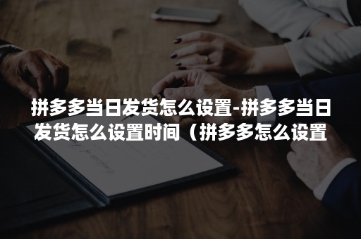 拼多多当日发货怎么设置-拼多多当日发货怎么设置时间（拼多多怎么设置多少天内发货）