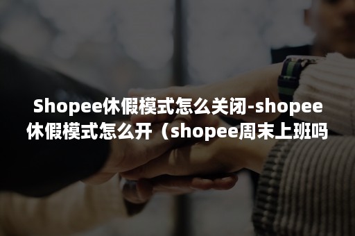 Shopee休假模式怎么关闭-shopee休假模式怎么开（shopee周末上班吗）