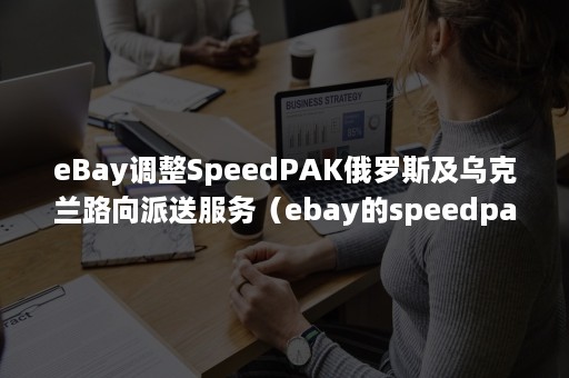 eBay调整SpeedPAK俄罗斯及乌克兰路向派送服务（ebay的speedpak）