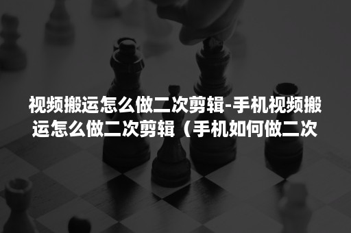 视频搬运怎么做二次剪辑-手机视频搬运怎么做二次剪辑（手机如何做二次剪辑）