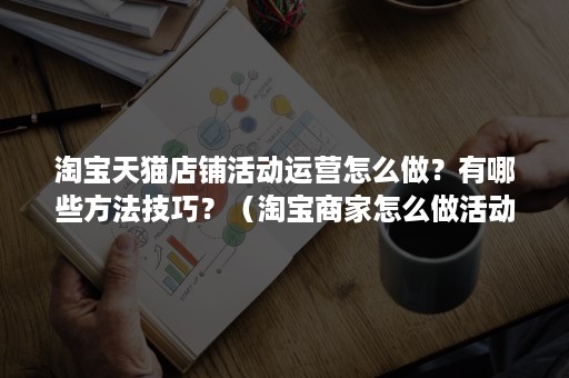 淘宝天猫店铺活动运营怎么做？有哪些方法技巧？（淘宝商家怎么做活动）