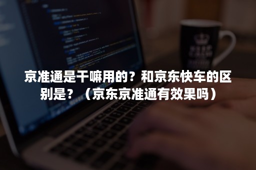 京准通是干嘛用的？和京东快车的区别是？（京东京准通有效果吗）