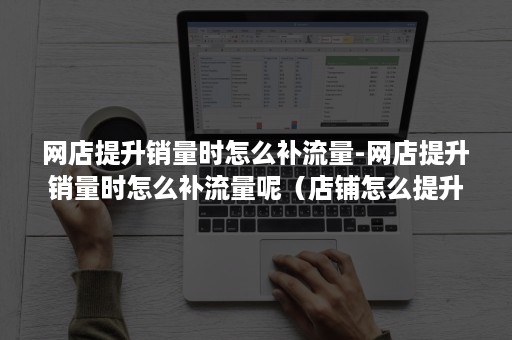 网店提升销量时怎么补流量-网店提升销量时怎么补流量呢（店铺怎么提升销量）