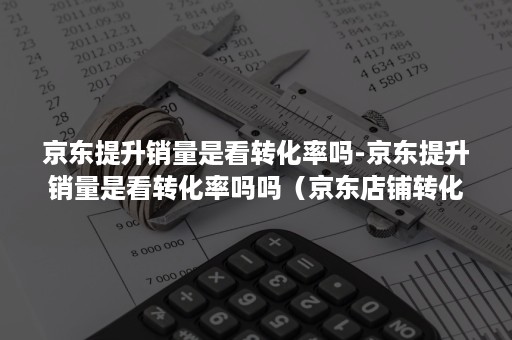 京东提升销量是看转化率吗-京东提升销量是看转化率吗吗（京东店铺转化率）