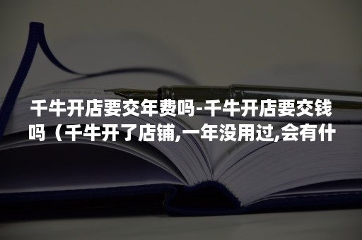 千牛开店要交年费吗-千牛开店要交钱吗（千牛开了店铺,一年没用过,会有什么费用吗）