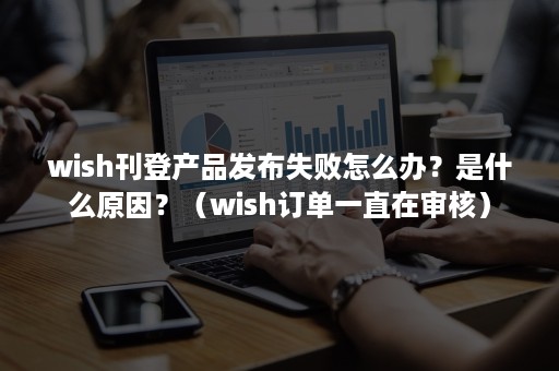 wish刊登产品发布失败怎么办？是什么原因？（wish订单一直在审核）