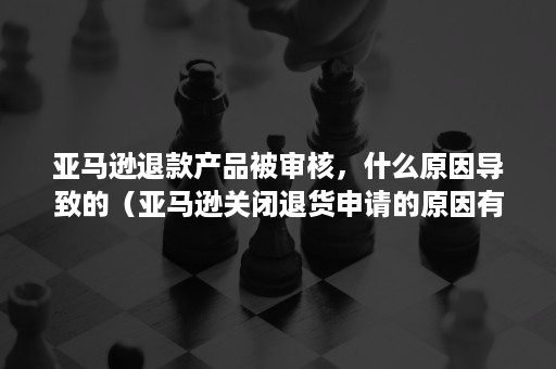 亚马逊退款产品被审核，什么原因导致的（亚马逊关闭退货申请的原因有哪几个）