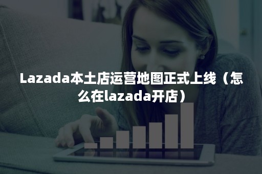 Lazada本土店运营地图正式上线（怎么在lazada开店）