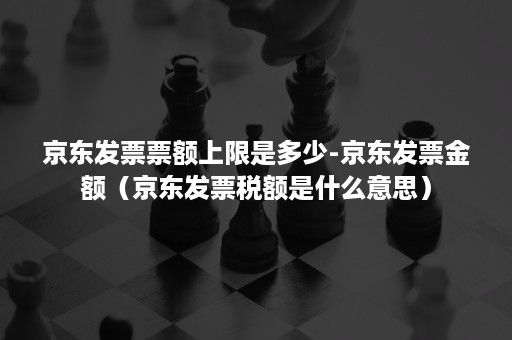 京东发票票额上限是多少-京东发票金额（京东发票税额是什么意思）