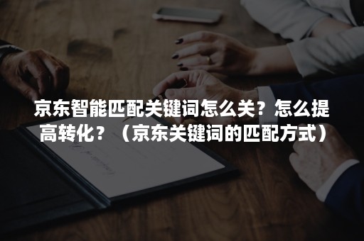 京东智能匹配关键词怎么关？怎么提高转化？（京东关键词的匹配方式）